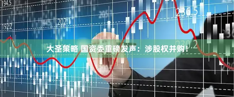 大圣策略 国资委重磅发声：涉股权并购！