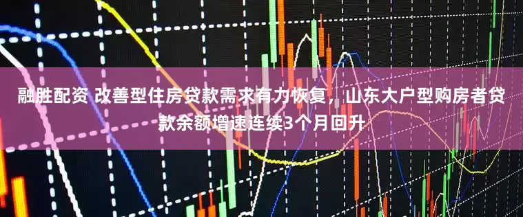融胜配资 改善型住房贷款需求有力恢复，山东大户型购房者贷款余额增速连续3个月回升