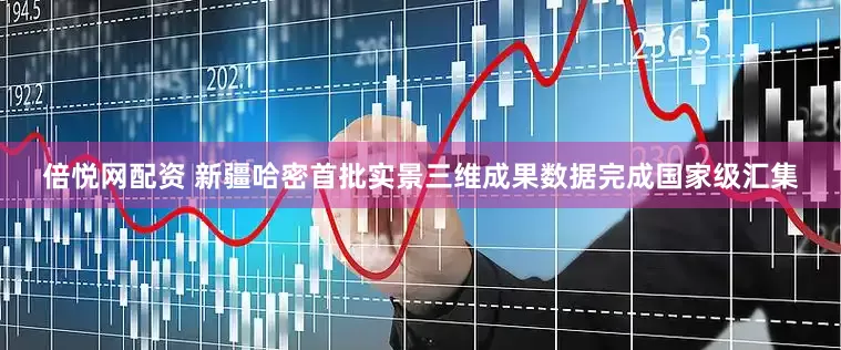 倍悦网配资 新疆哈密首批实景三维成果数据完成国家级汇集