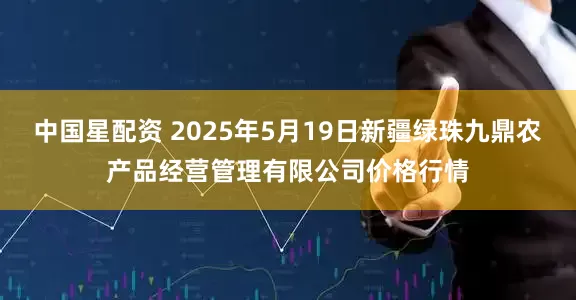 中国星配资 2025年5月19日新疆绿珠九鼎农产品经营管理有限公司价格行情