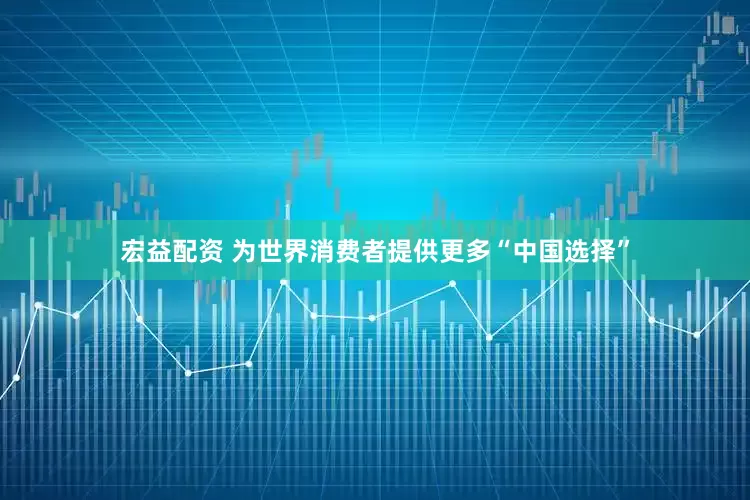 宏益配资 为世界消费者提供更多“中国选择”