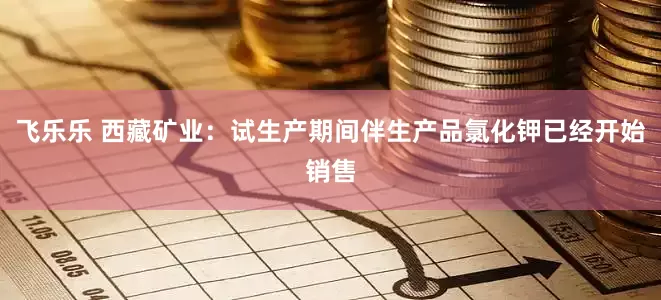 飞乐乐 西藏矿业：试生产期间伴生产品氯化钾已经开始销售