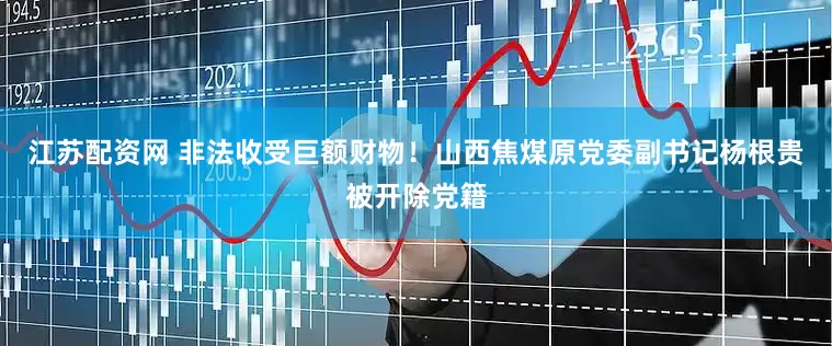 江苏配资网 非法收受巨额财物！山西焦煤原党委副书记杨根贵被开除党籍