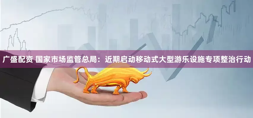 广盛配资 国家市场监管总局：近期启动移动式大型游乐设施专项整治行动
