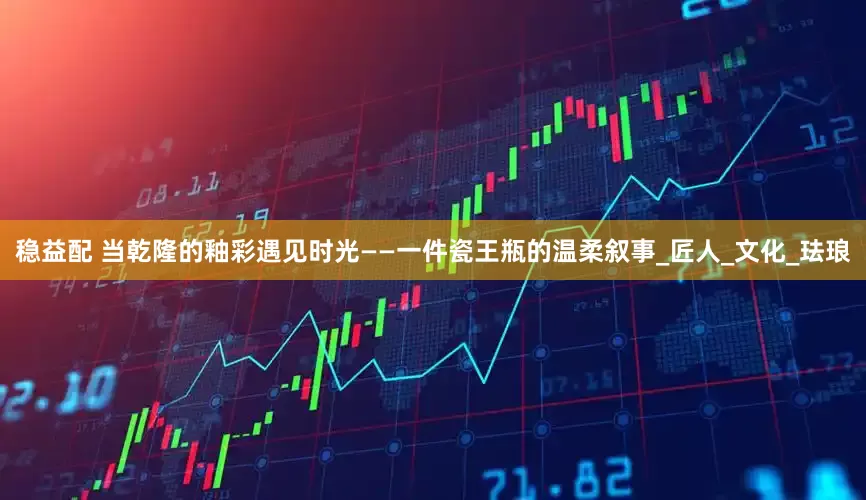 稳益配 当乾隆的釉彩遇见时光——一件瓷王瓶的温柔叙事_匠人_文化_珐琅
