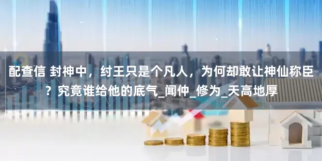 配查信 封神中，纣王只是个凡人，为何却敢让神仙称臣？究竟谁给他的底气_闻仲_修为_天高地厚