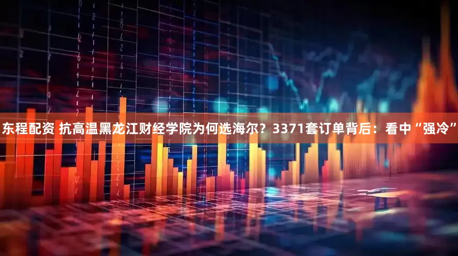东程配资 抗高温黑龙江财经学院为何选海尔？3371套订单背后：看中“强冷”