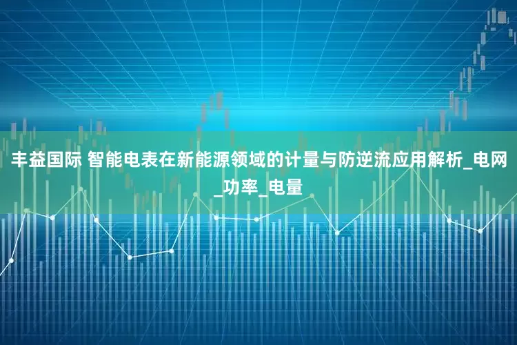 丰益国际 智能电表在新能源领域的计量与防逆流应用解析_电网_功率_电量