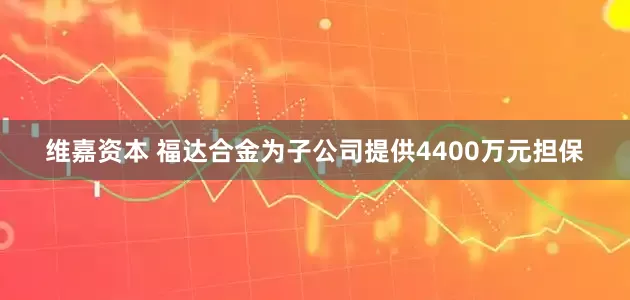 维嘉资本 福达合金为子公司提供4400万元担保