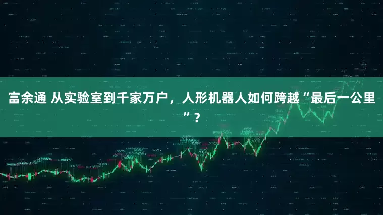 富余通 从实验室到千家万户，人形机器人如何跨越“最后一公里”？