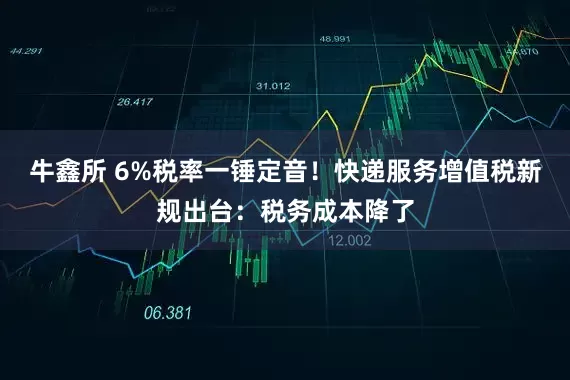 牛鑫所 6%税率一锤定音！快递服务增值税新规出台：税务成本降了