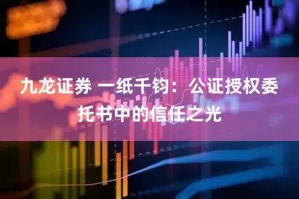九龙证券 一纸千钧：公证授权委托书中的信任之光