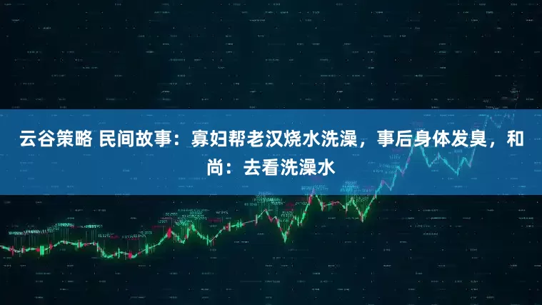 云谷策略 民间故事：寡妇帮老汉烧水洗澡，事后身体发臭，和尚：去看洗澡水