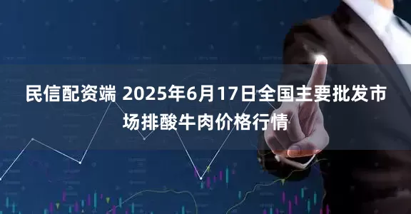 民信配资端 2025年6月17日全国主要批发市场排酸牛肉价格行情