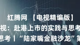 红腾网 【电视精编版】浪潮下的审视：赴港上市的实践与思考丨“陆家嘴金融沙龙”第三十七期