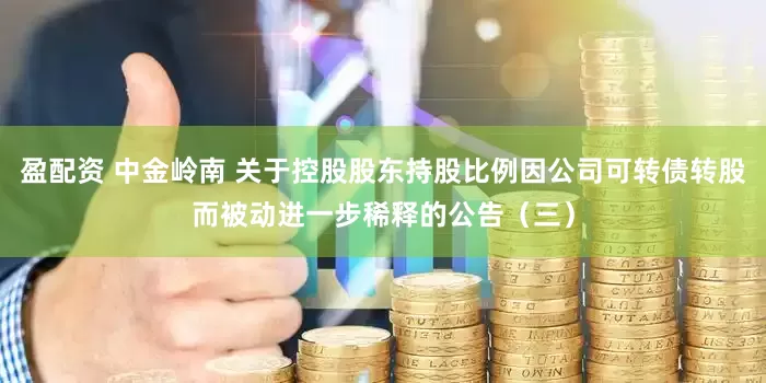 盈配资 中金岭南 关于控股股东持股比例因公司可转债转股而被动进一步稀释的公告（三）