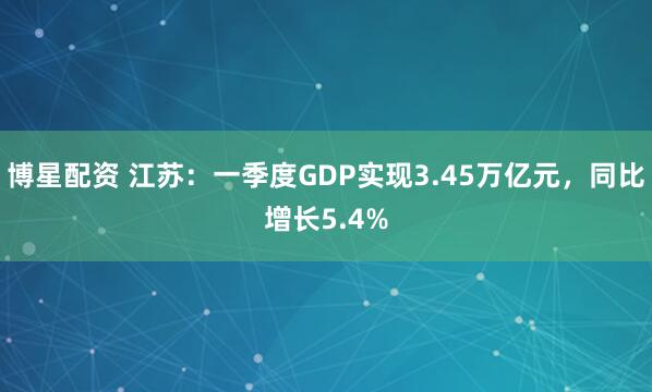 博星配资 江苏：一季度GDP实现3.45万亿元，同比增长5.4%