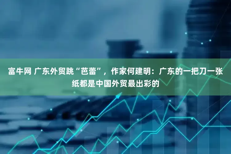 富牛网 广东外贸跳“芭蕾”，作家何建明：广东的一把刀一张纸都是中国外贸最出彩的