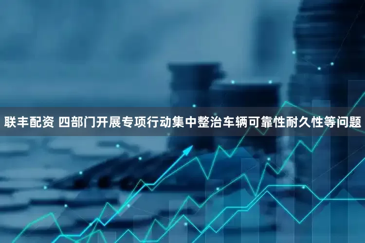 联丰配资 四部门开展专项行动集中整治车辆可靠性耐久性等问题